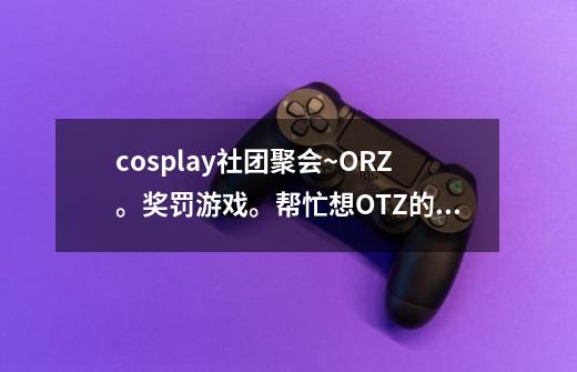 cosplay社团聚会~ORZ。奖罚游戏。帮忙想OTZ的事情。高分奖励-W--第1张-游戏信息-龙启网