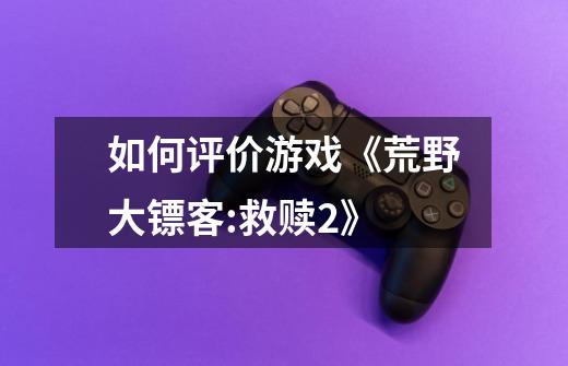 如何评价游戏《荒野大镖客:救赎2》-第1张-游戏信息-龙启网