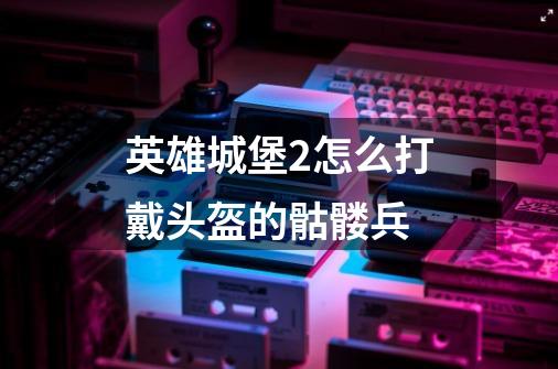 英雄城堡2怎么打戴头盔的骷髅兵-第1张-游戏信息-龙启网