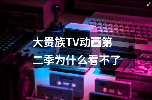大贵族TV动画第二季为什么看不了-第1张-游戏信息-龙启网