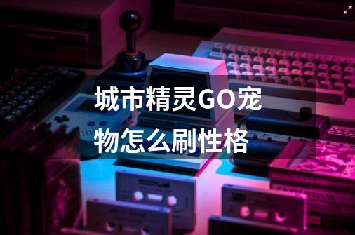城市精灵GO宠物怎么刷性格-第1张-游戏信息-龙启网