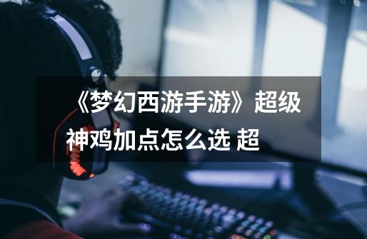《梦幻西游手游》超级神鸡加点怎么选 超-第1张-游戏信息-龙启网