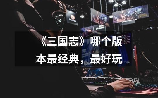 《三国志》哪个版本最经典,最好玩-第1张-游戏信息-龙启网