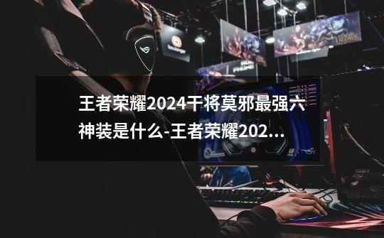 王者荣耀2024干将莫邪最强六神装是什么-王者荣耀2024干将莫邪最强六神装出装顺序推荐-第1张-游戏信息-龙启网