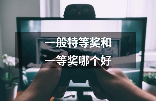 一般特等奖和一等奖哪个好-第1张-游戏信息-龙启网