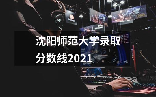 沈阳师范大学录取分数线2021-第1张-游戏信息-龙启网