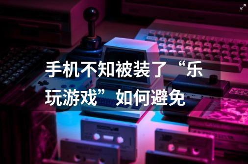 手机不知被装了“乐玩游戏”如何避免-第1张-游戏信息-龙启网