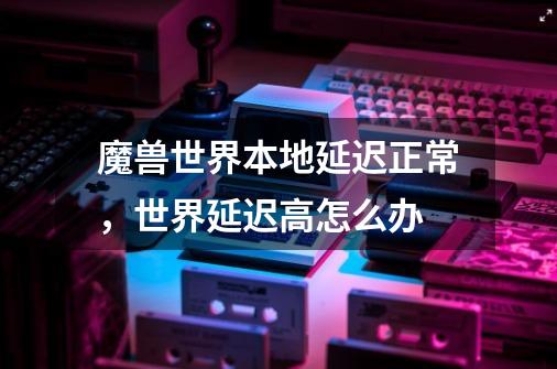 魔兽世界本地延迟正常,世界延迟高怎么办-第1张-游戏信息-龙启网