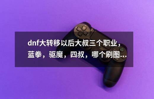 dnf大转移以后大叔三个职业,蓝拳,驱魔,四叔,哪个刷图和PK给力-第1张-游戏信息-龙启网