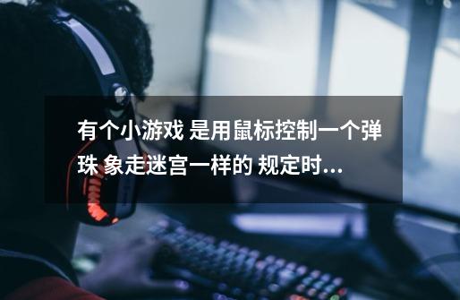 有个小游戏 是用鼠标控制一个弹珠 象走迷宫一样的 规定时间到终点 出了范围就重来 叫什么啊-第1张-游戏信息-龙启网