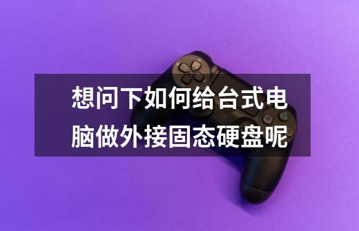 想问下如何给台式电脑做外接固态硬盘呢-第1张-游戏信息-龙启网