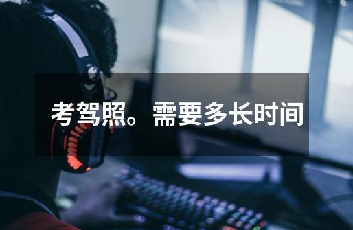 考驾照。需要多长时间-第1张-游戏信息-龙启网