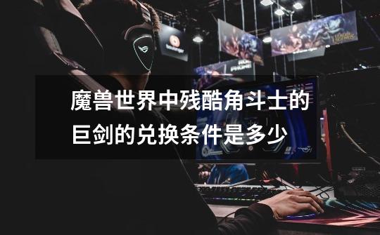 魔兽世界中残酷角斗士的巨剑的兑换条件是多少-第1张-游戏信息-龙启网