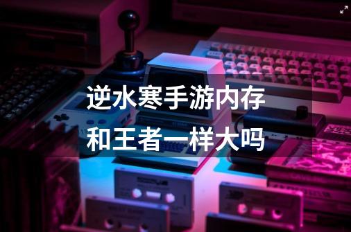 逆水寒手游内存和王者一样大吗-第1张-游戏信息-龙启网