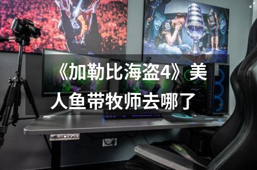 《加勒比海盗4》美人鱼带牧师去哪了-第1张-游戏信息-龙启网