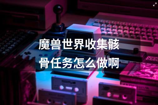 魔兽世界收集骸骨任务怎么做啊-第1张-游戏信息-龙启网