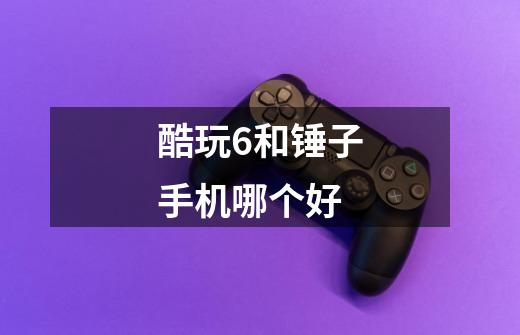 酷玩6和锤子手机哪个好-第1张-游戏信息-龙启网