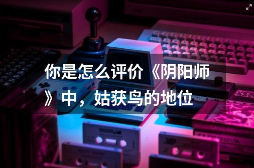 你是怎么评价《阴阳师》中,姑获鸟的地位-第1张-游戏信息-龙启网