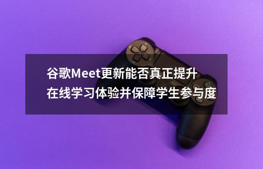 谷歌Meet更新能否真正提升在线学习体验并保障学生参与度-第1张-游戏信息-龙启网