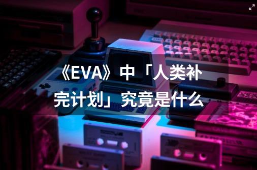 《EVA》中「人类补完计划」究竟是什么-第1张-游戏信息-龙启网