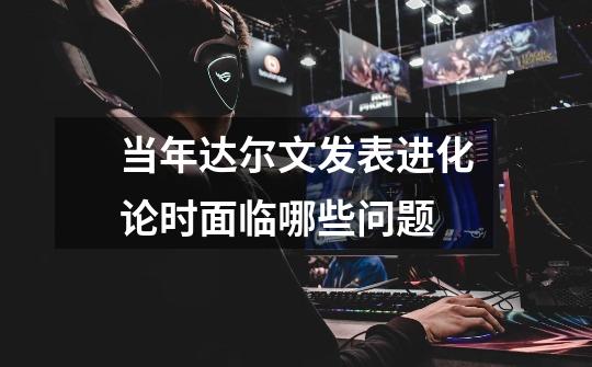 当年达尔文发表进化论时面临哪些问题-第1张-游戏信息-龙启网