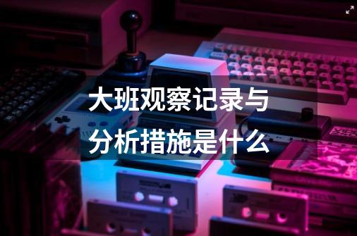 大班观察记录与分析措施是什么-第1张-游戏信息-龙启网