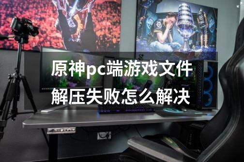 原神pc端游戏文件解压失败怎么解决-第1张-游戏信息-龙启网
