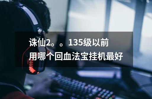 诛仙2。。135级以前用哪个回血法宝挂机最好-第1张-游戏信息-龙启网