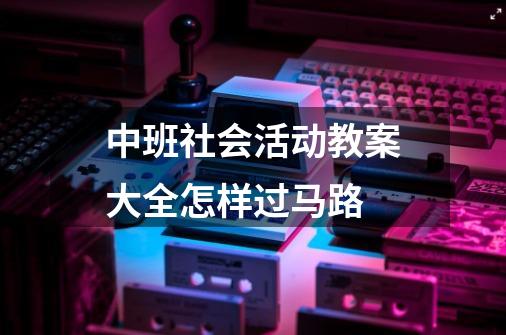 中班社会活动教案大全怎样过马路-第1张-游戏信息-龙启网