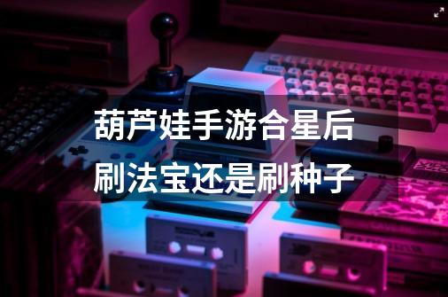 葫芦娃手游合星后刷法宝还是刷种子-第1张-游戏信息-龙启网