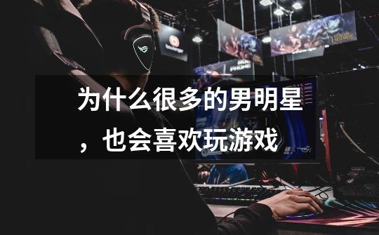 为什么很多的男明星,也会喜欢玩游戏-第1张-游戏信息-龙启网