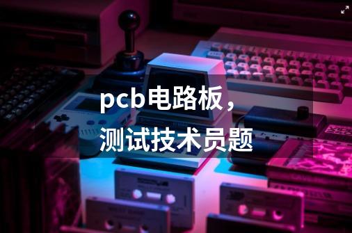 pcb电路板，测试技术员题-第1张-游戏信息-龙启网