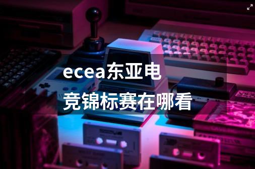 ecea东亚电竞锦标赛在哪看-第1张-游戏信息-龙启网