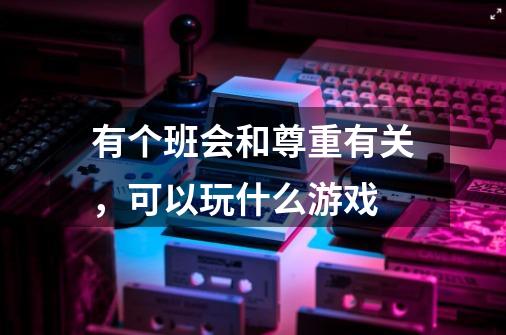 有个班会和尊重有关,可以玩什么游戏-第1张-游戏信息-龙启网