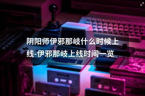 阴阳师伊邪那岐什么时候上线-伊邪那岐上线时间一览-第1张-游戏信息-龙启网