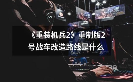 《重装机兵2》重制版2号战车改造路线是什么-第1张-游戏信息-龙启网
