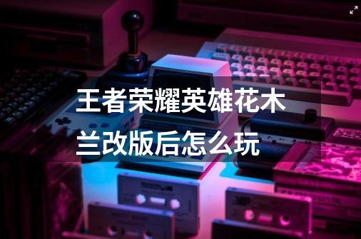 王者荣耀英雄花木兰改版后怎么玩-第1张-游戏信息-龙启网