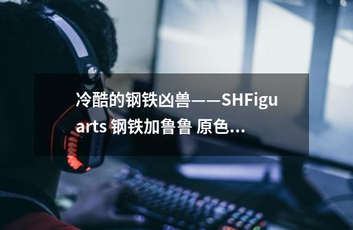 冷酷的钢铁凶兽——S.H.Figuarts 钢铁加鲁鲁 原色版 测评-第1张-游戏信息-龙启网