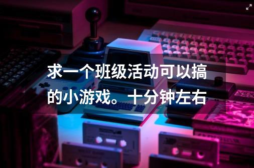 求一个班级活动可以搞的小游戏。十分钟左右-第1张-游戏信息-龙启网