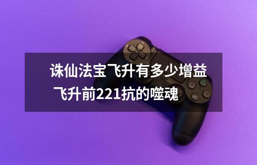 诛仙法宝飞升有多少增益 飞升前221抗的噬魂-第1张-游戏信息-龙启网