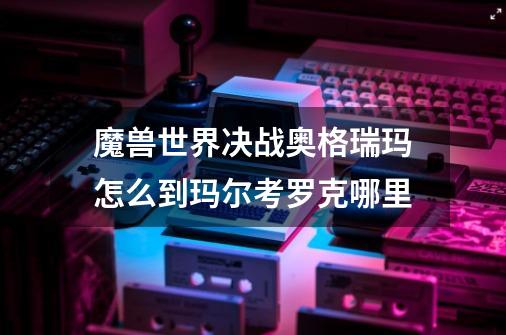魔兽世界决战奥格瑞玛怎么到玛尔考罗克哪里-第1张-游戏信息-龙启网