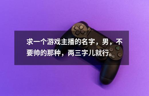 求一个游戏主播的名字，男，不要帅的那种，两三字儿就行。-第1张-游戏信息-龙启网