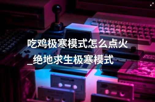 吃鸡极寒模式怎么点火_绝地求生极寒模式-第1张-游戏信息-龙启网