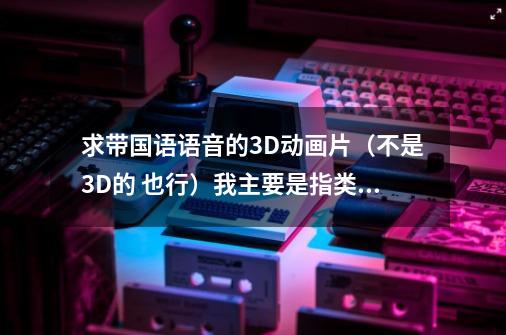 求带国语语音的3D动画片(不是3D的 也行)我主要是指类似于玩具总动员、机器人瓦利等-第1张-游戏信息-龙启网