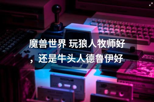 魔兽世界 玩狼人牧师好，还是牛头人德鲁伊好-第1张-游戏信息-龙启网