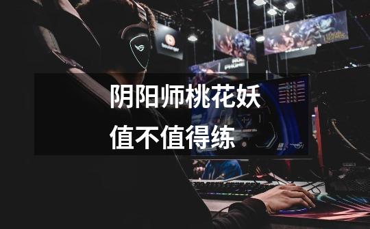 阴阳师桃花妖值不值得练-第1张-游戏信息-龙启网