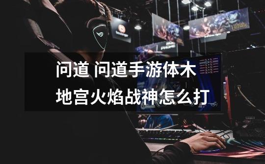 问道 问道手游体木地宫火焰战神怎么打-第1张-游戏信息-龙启网
