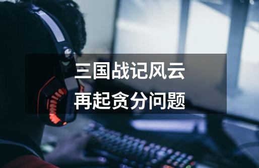 三国战记风云再起贪分问题-第1张-游戏信息-龙启网