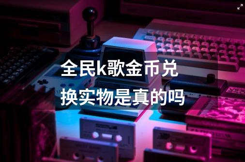 全民k歌金币兑换实物是真的吗-第1张-游戏信息-龙启网