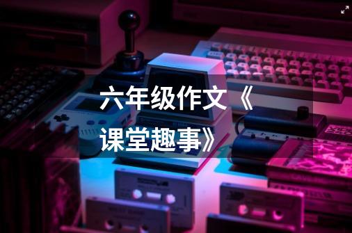六年级作文《课堂趣事》-第1张-游戏信息-龙启网